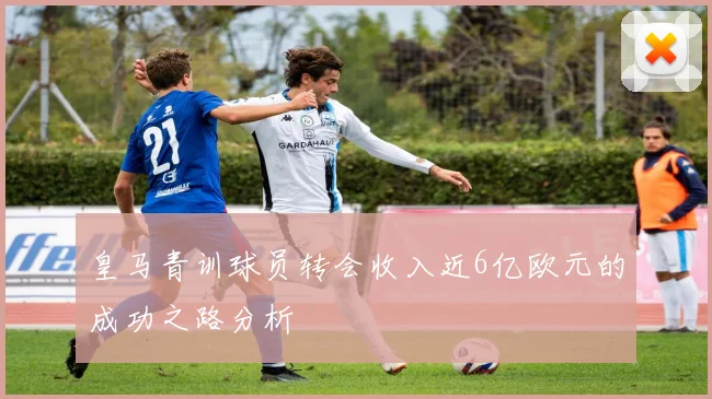 皇马青训球员转会收入近6亿欧元的成功之路分析