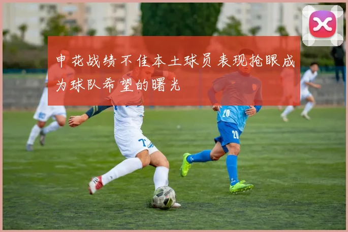 申花战绩不佳本土球员表现抢眼成为球队希望的曙光
