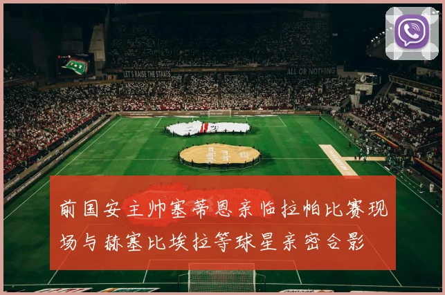 前国安主帅塞蒂恩亲临拉帕比赛现场与赫塞比埃拉等球星亲密合影