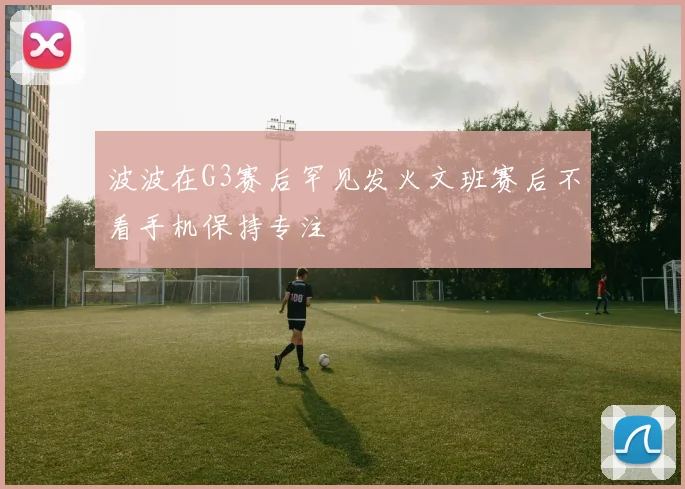 波波在G3赛后罕见发火文班赛后不看手机保持专注