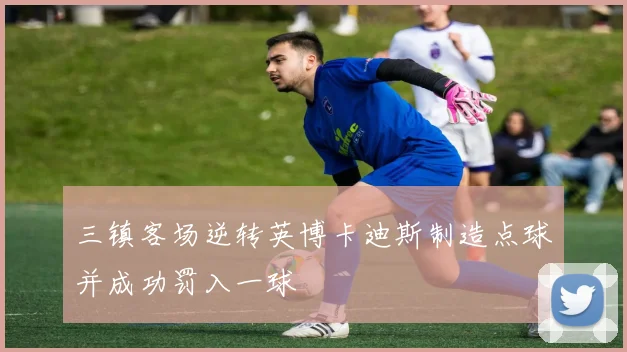 三镇客场逆转英博卡迪斯制造点球并成功罚入一球