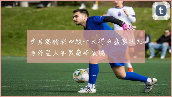 季后赛精彩回顾十大得分盛宴状元与外星人齐聚巅峰表现