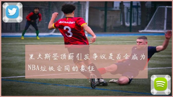 里夫斯签顶薪引发争议是否会成为NBA垃圾合同的象征