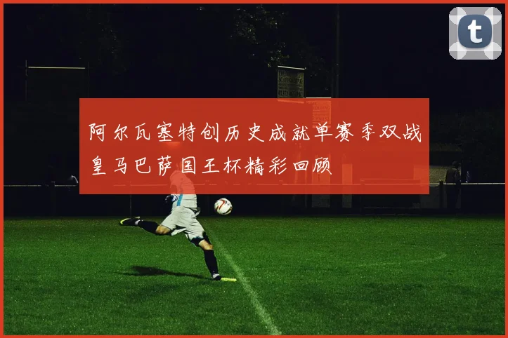 阿尔瓦塞特创历史成就单赛季双战皇马巴萨国王杯精彩回顾
