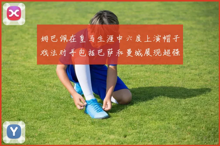 姆巴佩在皇马生涯中六度上演帽子戏法对手包括巴萨和曼城展现超强攻击力