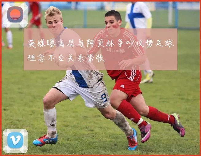 英媒曝高层与阿莫林争吵攻势足球理念不合关系紧张