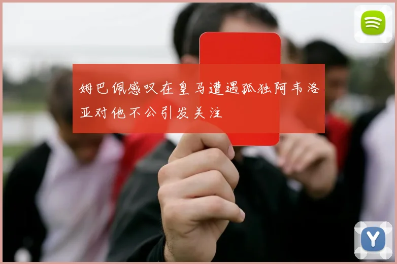 姆巴佩感叹在皇马遭遇孤独阿韦洛亚对他不公引发关注