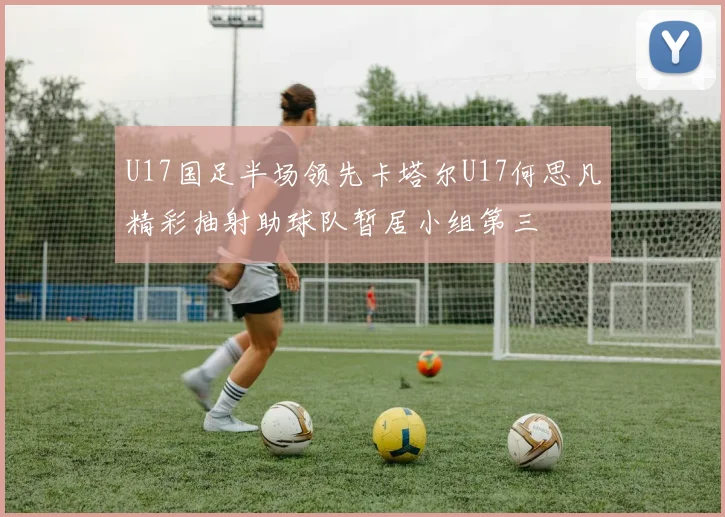 U17国足半场领先卡塔尔U17何思凡精彩抽射助球队暂居小组第三