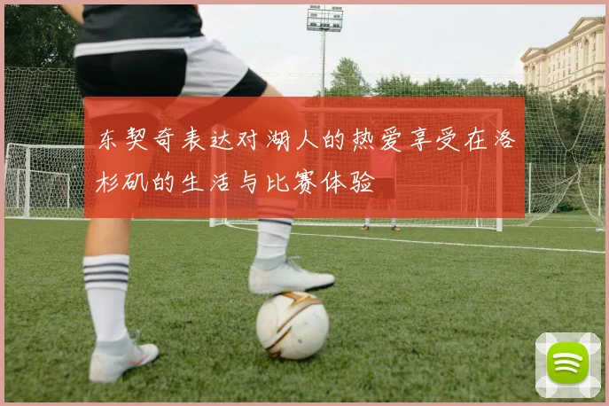东契奇表达对湖人的热爱享受在洛杉矶的生活与比赛体验