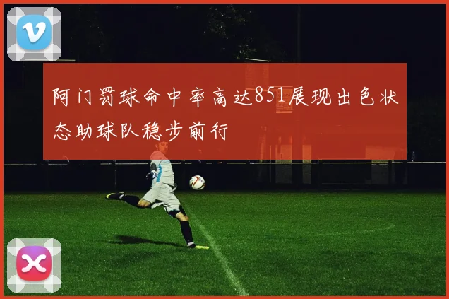 阿门罚球命中率高达851展现出色状态助球队稳步前行