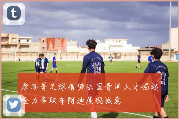摩洛哥足球借势法国青训人才崛起全力争取布阿迪展现诚意