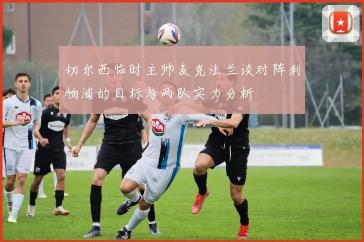 切尔西临时主帅麦克法兰谈对阵利物浦的目标与两队实力分析