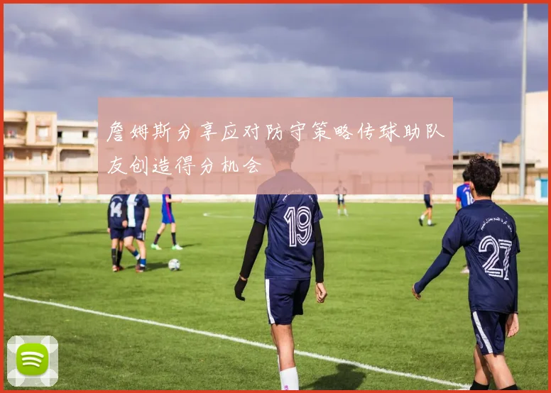 詹姆斯分享应对防守策略传球助队友创造得分机会