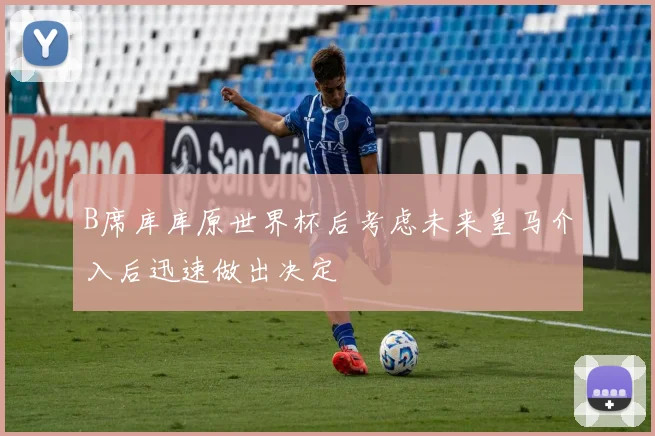 B席库库原世界杯后考虑未来皇马介入后迅速做出决定