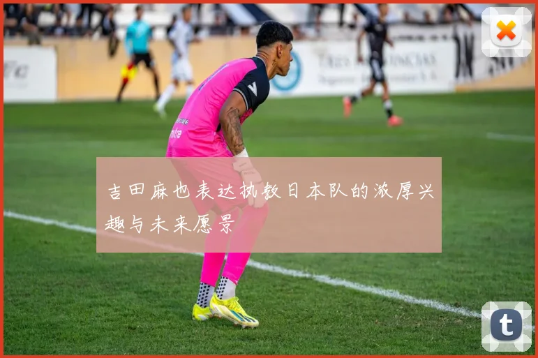 吉田麻也表达执教日本队的浓厚兴趣与未来愿景