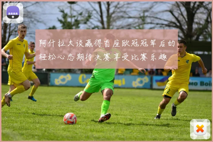 阿什拉夫谈赢得首座欧冠冠军后的轻松心态期待决赛享受比赛乐趣