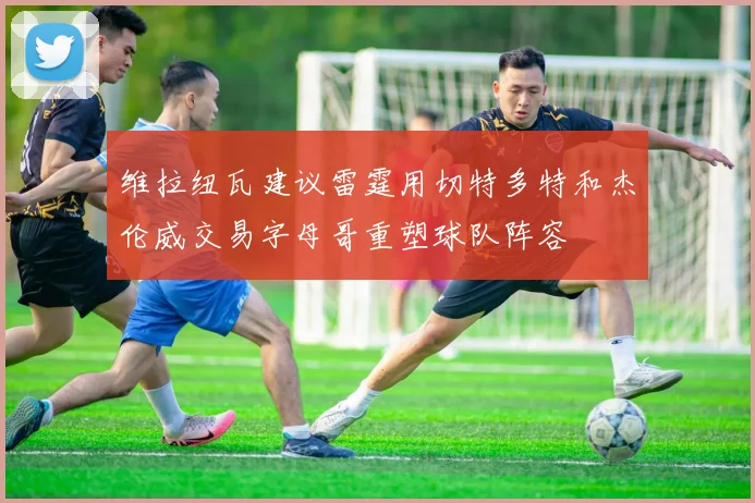 维拉纽瓦建议雷霆用切特多特和杰伦威交易字母哥重塑球队阵容