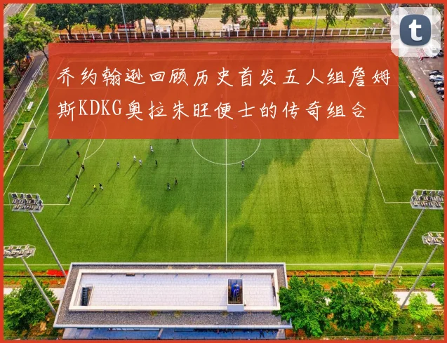 乔约翰逊回顾历史首发五人组詹姆斯KDKG奥拉朱旺便士的传奇组合