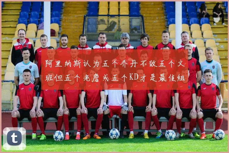 阿里纳斯认为五个乔丹不敌五个文班但五个老詹或五个KD才是最佳组合