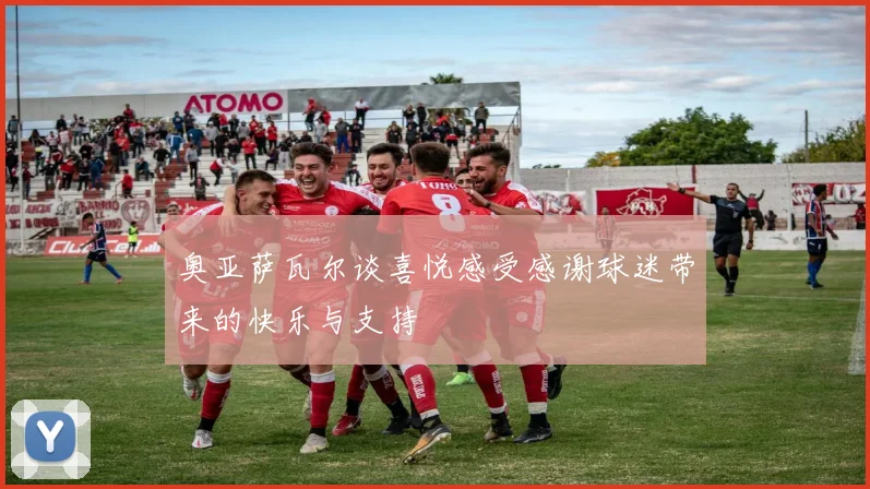 奥亚萨瓦尔谈喜悦感受感谢球迷带来的快乐与支持