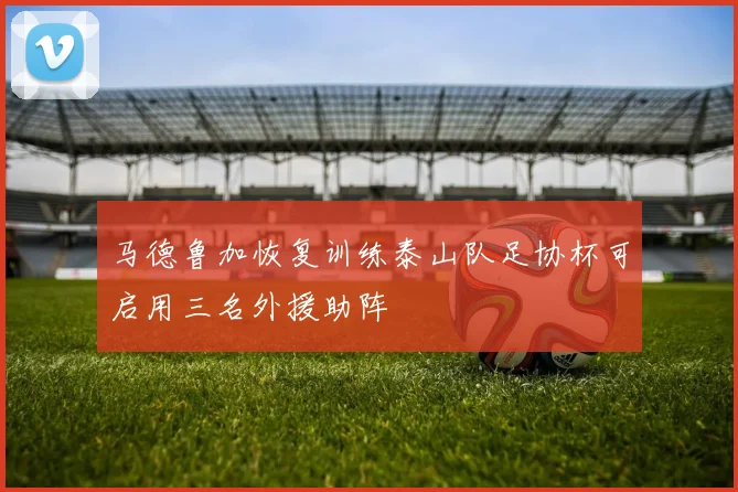 马德鲁加恢复训练泰山队足协杯可启用三名外援助阵